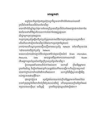 រមក
សពៃថេនះពីមួយៃថេ មួយៃថបេចកវ ិទ ន ររ ីកចំេរ ីនឥតឈប់ឈរេលី
គប់វ ិស័យ ពិេសសវ ិស័យពត៍ នវ ិទ
ន ររ ីកចំេរ ីន ំង បំផុត។ពត៍ នេ បី ស់េលី គប់វ ិស័យ ំងអស់ដូច រទំ ក់ទំន
ងពត៍ នេ េលីទីផ រពិភពេ ក រទំ ក់ទំនងផ ពផ យ
ណិ ជកម រ គប់ គងរដ ល
រ គប់ គង បព័នអគិសនី គប់ បព័នទូរគម គមន៍និង រ គប់ គងគណេនយ េដីម។
េលីសពីេនះេ េទ តពត៍ នវ ិទ បំេរ ីេ យ រ វ វែសងយល់
រុករកឯក រពីប បេទសេជ នេល ន មរយះ បព័ន Network ពត៍ នវ ិទ េនះឯង
។េ យយល់េឃីញ បព័ន Network
ន រះសំ ន់សំ ប់ ប់ពីតំបន់មួយេ តំបន់មួយេទ តសំ ប់ Share information,
Resource, Data េ យ េ វ ិញេ មក ន មឧបករណ៍ Router
េទីបអង រមួយចំនួនសំេរចចិតេ បី ស់ បព័នពត៍ នវ ិទ ។
ខុំ ទសូមអភ័យេ សពីសំ ក់អស់េ ក េ ក សី បិយមិតអក ន
ពម ំងសិស និស ិត ំងអស់នូវកំហុសឆងែដលេកីត នេឡីង។េហីយខុំ ទ គមន៍
៉ ងកក់េ ល់ ររ ិះគន់និងតិ នពីអស់េ ក េ ក សីេដីម ី ប េឡីងវ ិញ
ល់កងះ តេ យកីរ ី យ។
ចុងប ប់ខុំ ទ សូមែថងអំណរគុណដល់ បិយមិតអក ន ំងអស់ែដល
ន ំ ទនូវ ៃដនិង រខិតខំ បឹងែ បងរបស់េយីងខុំ េហីយសូមេ យ បិយមិត ំងអស់
ទទួល នេសចកីសុខ េសរ ីសួសី ពម ំង សៃវ េរ ងដ ប។
 