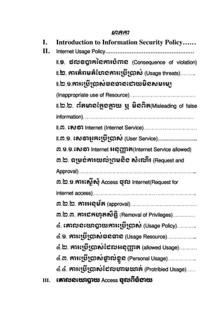 I. Introduction to Information Security Policy……
II. Internet Usage Policy……………………………………………
ll.១.   ផល កៃន របំ ន   (Consequence of violation)
ll.២. រគំ មគំែហង រេ ស់ (Usage threats)……….
ll.២.១. រេ ស់ធន នេ យមនសមរម   
(Inappropriate use of Resource)………………………………………
ll.២.២.   ព័ត នែកង យ   ឬ   មនពត(Misleading of false
information)…………………………………………………………………
ll.៣.  េស   Internet  (Internet  Service)………………………………
ll.៣.១.  េស អកេ ស់  (User Service)……………………...
៣.១.១.េស Internet អនុ ត(Internet Service allowed)
៣.២.  ទ មង់ រយល់ ពមនង  សំេណរ  (Request and
Approval)……………………………………………………………………..
៣.២.១. រេសសុំ  Access ចូល  Internet(Request for
internet access)…………………………………………………………….
៣.២.២.   រអនុម័ត  (approval)………………………………………
៣.២.៣.   រដកហូតសទ  (Removal of Privileges)……………
៤.  េ លនេ យ រេ ស់  (Usage Policy)………….
៤.១.   រេ ស់ធន ន  (Usage Resource)………………..
៤.២.   រេ ស់ែដលអនុ ត  (allowed Usage)…………
៤.៣.   រេ ស់ ល់ខួន  (Personal Usage)……………….
៤.៤.   រេ ស់ែដល ម ត់  (Protribied Usage)……
III. េ លនេ យ  Access ចូលពចំ យ  
 