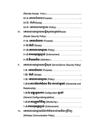 (Remote Access Policy)…………………………………………
III.១.េ លបំណង(Purpose)………………………………………...
III.២.  ទំហំ(Scoop)………………………………………………………..
III.៣.  េ លនេ យ  (Policy)……………………………………
IV. េ លនេ យសនសុខស ប់Router
(Router Security Policy)………………………………………………….
IV.១  .េ លបំណង  (Purpose)………………………………………..
IV.២.ទំហំ  (Scoop)………………………………………………………..
IV.៣.េ លនេ យ  (Policy)……………………………………...
IV.៤. រអនុវតច ប់  (Enforcement)………………………………
IV.៥.នយមន័យ  (Definition )…………………………………………..
V. េ លនេ យសនសុខ  Server(Server Security Policy)
V.១.  េ លបំណង  (Purpose)…………………………………………
V.២.  ទំហំ  (Scoop)………………………………………………………...
V.៣.  េ លនេ យ  (Policy)……………………………………..
V.៣.១. ពទំ ក់ទំនង  នង   ព ស់  (Ownership and
Relationship)…………………………………………………………………
V.៣.២.មគុេទស រ  Configuration ទូេ   
(General Configurationguideline)………………………………………
V.៣.៣. រ តតពនត   (Monitoring )…………………………………
V.៤. រអនុវតច ប់  (Enforcement)………………………………..
VI. េ លនេ យទំ ក់ទំនងេ យមនេ ែខ
(Wireless Communication Policy)……………………………………
 