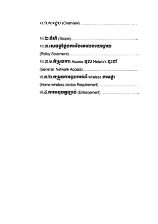 VI.១.សេងប  (Overview)……………………………………………..   ..  
            
VI.២.ទំហំ  (Scope)………………………………………………………..              
VI.៣.េសច ែថង រៃនេ លនេ យ
(Policy Statement)…………………………………………………………..
VI.៣.១.តំ មវ រ  Access ចូល  Network ទូេ   
(General Network Access)………………………………………………
VI.៣.២.ត មវ រឧបករណ៍  wireless មផះ  
(Home wireless device Requirement)…………………………………
VI.៤. រអនុវតច ប់  (Enforcement)……………………………….
 