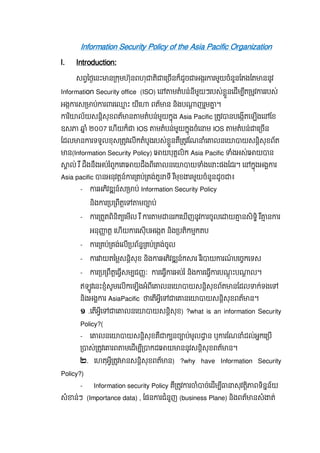 Information Security Policy of the Asia Pacific Organization
I. Introduction:
សពៃថេនះ ន កមហ៊ុនពហុ តិ េ ចនក៏ដូច អងរ រមួយចំនួនែតងែត ននូវ
Information Security office (ISO) េ មតំបន់នីមួយៗរបស់ខួនេដម ីត មវ ររបស់
អង រស ប់ រ រេ ះ យីេ ពត័ ន និងប ញរួម ។
រ ិ ល័យសនិសុខពត័ ន មតំបន់មួយកុង Asia Pacific តវ នបេងតេឡងេ ែខ
ឧស ំ ២០០7 េហយក៏ IOS មតំបន់មួយកុងចំេ ម IOS មតំបន់ េ ចន
ែដល ន រទទួលខុស តវេលកតំបូងរបស់ខួនគឺ តវែណ ំេ លនេ យសនិសុខព័ត
ន(Information Security Policy) េ យបុគលិក Asia Pacific ំងអស់េ យ ន
ល់  រ ឺ  ដឹងនឹងអប់រ ំពួកេគេ យដឹងពីេ លនេ យ ំងេ ះផងែដរ។ េ កុងអង រ
Asia pacific នអនុវតន៍ រ គប់ គង់តួ ទី រ ឺមុខ រមួយចំនួនដូច ៖
- រអភិវឌ ន៍ស ប់ Information Security Policy
និង រ ប ពឹតេ មច ប់
- រ តតពិនិត េមល រ ឺ រ ម នរកេឃញនូវ រចូលេ យ នសិទិ រ ឺ ន រ
អនុ ត េហយ រេសុបអេងត និង បតិកមកតប
- រ គប់ គង់េល បព័ន គប់ គង់ចូល
- រ យតៃមសនិសុខ និង រអភិវឌ ន៍ក រ រ ឺរ យ រណ៍ បេចកេទស
- រ ប ពឹតេធសម ជ ៈ រេធ រអប់រ ំ និង រេធ របណុ ះប ល។
ឥឡូវេនះខំសូមេលកេឡងអំពីេ លនេ យសនិសុខព័ត នែដល ក់ទងេ
និងអង រ AsiaPacific េតអីេ េ នេ យសនិសុខពត័ ន។
១   .េតអីេ េ លនេ យសនិសុខ)   ?what is an information Security
Policy?(
- េ លនេ យសនិសុខគឺ ក នច ប់មូល ន  ឬ រែណ ំដល់អកេ ប
ស់ តវេ រព មេដម ី កដេ យ ននូវសនិសុខពត័ ន។
២.   េហតុអី តវ នសនិសុខពត័ ន ?  ) why have Information Security
Policy?)
- Information security Policy គឺ តវ រ ំ ច់េដម ី សុវតិ ពទិនន័យ
សំ ន់ៗ (Importance data) , ែផន រជំនួញ (business Plane) និងពត័ នសំ ត់
 