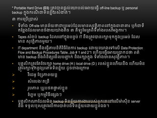 * Portable Hard Drive (D3)     តវ នផល់េ បល់េ យេធ  off-line backup ឬ  personal
backup  កុងករណី ទិនន័យសំ ត់។
៣   រេ ប ស់
• ទី ំង  Off-site នន័យ បអប់ែដល នសុវតិ ពេ កុង រ  ឬក៏ ទី
កែនងែដល នចំ យ ៉ ងតិច  ៣  គីឡូែម តពីទី ំងរបស់អង រ។
• Tapes សំ ប់  backup ែដលេ កុងបនប់  IT នឹង តវ នរក ទុកកុង បអប់  ែដល
ន  សុវតិ ពមួយ។
• IT department  នឹងេធ មនិតិវិធីៃន រ  backup      េ យេ ងេ េល  Data Protection
Flow and Backup Procedures Table, Job # 1 and 2។  េហយេធេ យ កដ   ពត៏
ន  backup នឹងពិនិត េមលប ក់  និងរក កុង  ទី ំង នសុវតិ ព។
• បុគលិក តវែតែថរក home drive (H:)  local drive (D:)  របស់ខួនេហយនឹង  េហយមិន
តវ  រក ទុកនូវ បេភទទិនន័យ  ដូច ងេ ម
 វីេដអូ  ែខ ពយន
 សំេលង/ ត នី
 រូប ព  ឬរូបថត ល់ខួន
 ែហម  ឬកមវិធីេផ ងៗ
• បុគលិក ែដលមិន  backup ទិនន័យ រ ររបស់ពួកេគេ េល ៉ សុីន  server
នឹង  ទទួលខុស តវេល រ ត់បង់ទិនន័យេ យខួនឯង។
 