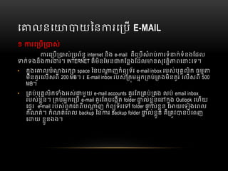 េ លនេ យៃន រេ ប  E-MAIL
១   រេ ប ស់
រេ ប ស់ បព័ន  internet  និង  e-mail    គឺេ បសំ ប់ រទំ ក់ទំនងែដល  
ក់ទងនឹង រ រ។  INTERNET គឺមិនែមន កែនងែដល នសុវតិ ពេ ះេទ។
• កុងេ លបំណងរក   space  ៃនប ញកំព ូទ័រ  e-mail inbox របស់បុគលិក  ធម
មិនគួរេលសពី    200 MB។    រ  E-mail inbox របស់ កមអក គប់ គងមិនគួរ  េលសពី  500
MB។
• គប់បុគលិក ំងអស់ មួយ  e-mail accounts  គួរែត គប់ គង  លប់  email inbox  
របស់ខួន។   គប់អកេ ប    e-mail គួរែតបេងត  folder ល់ខួនេ កុង  Outlook  េហយ
េផរ      e-mail  របស់ពួកេគពីប ញ  កំព ូទ័រេ   folder ល់ខួន  េ យេទ ងេពល
កំណត់។  កំណត់េពល  backup  ៃន រ  backup  folder ល់ខួន  គឺ តវ នបំេពញ
េ យ  ខួនឯង។
  
 