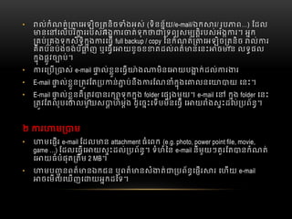 • ល់កំណត់ េអឡិច តនិច ំងអស់  (ទិនន័យ/e-mail/ឯក រ/ រូប ព…)  ែដល
នេ េលបរិ ររបស់អង រ ត់ទុក ទព សម តិរបស់អង រ។  អក
គប់ គងទុកសិទិកុង រេធ    full backup / copy  ៃនកំណត់ េអឡិច តនិច   ល់ រ
គិតប៉នប៉ងចង់បំ ញ  ឬេធេ យខូចខ តដល់ពត៏ នេនះ ច ន  លទផល
កុងផូវច ប់។
• រេ ប ស់  e-mail ល់ខួនេធ ៉ ង មិនេ យប ក់ដល់ រ រ
• E-mail ល់ខួន តវែត ប ន់ ប់នឹង រែណ ំកុងេ លនេ យ  េនះ។
• E-mail ល់ខួនគឺ តវ នរក ទុកកុង  folder េផ ងមួយ។  e-mail េ   កុង folder  េនះ
តវែតលុបេ លមួយស ហ៏មង  ដូេចះេទបមិនេធ  េ យ ំងសះដល់ បព័ន។
២   រ ម ម
• មេផរ  e-mail ែដល ន  attachment ធំេពក  (e.g. photo, power point file, movie,
game  …)  ែដលេធេ យសះដល់ បព័ន។  ទំហំៃន  e-mail នីមួយៗគួរែត នកំណត់
េ យធំបំផុត តឹម 2 MB។
• មប ូ នពត៏ នឯកជន  ឬពត៏ នសំ ត់ បព័នេផរ រ  េហយ  e-mail
ចេមលេឃញេ យអកដៃទ។
 
