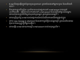 • E-mail មិនគួរេផរកុងចំនូនហួស ប ណ  ឬថតចំលងេ អកទទួល  ែដលមិន ំ
ច់។
• មិន តវច ូ នទិនន័យ  ឬពត៏ នរបស់អង រេ   e-mail account ងេ   
(ឧ ហរណ៏   : េផរឯក រ រ រេ   e-mail account ែដលេ បេ ផះរបស់អក)  
េ យពុំ ន តតពិនិត មុន មួយអក   គប់ គងរបស់អក។
• មេ ប បព័ន  e-mail របស់អង រសំ ប់ដំេណ រ រ ជីវកម ល់ខួន
• ម  copy message ឬ  attachment ែដល កមសិទិរបស់អកេ ប   ស់ដៃទេ យ
ពុំ ន រអនុ តិពីអកបេងត។
• មេផរ  e-mail េ យ រេ ប  e-mail account របស់មនុស ដៃទ។
 
