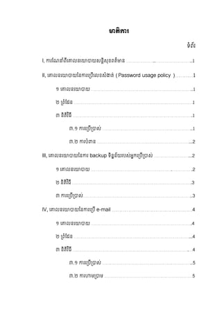 តិ រ
ទំព័រ
l, រែណ ំពីេ លនេ យសនិសុខពត៏ ន  …………………..………………………..1
ll, េ លនេ យៃន រេ បីេលខសំ ត់  (Password usage policy )…………1
១  េ លនេ យ ……………………………………………………………………..1
២   ពំែដន …………………………………………………………………………………1
៣  និតិវ ិធី ………………………………………………………………………………….1
៣.១   រេ បី ស់ ……………………………………………………………..1
៣.២ របំ ន ………………………………………………………………...2
lll, េ លនេ យៃន រ  backup ទិនន័យរបស់អកេ បី ស់ ………………………...2
១  េ លនេ យ ……………………………………………………….…………….2
២ និតិវ ិធី ………………………………………………………………………………….3
៣   រេ បី ស់…………………………………………………………………………..3
lV, េ លនេ យៃន រេ បី  e-mail ………………………………………………4
១  េ លនេ យ …………………………………………………………………….4
២   ពំែដន ………………………………………………………………………………...4
៣  និតិវ ិធី ……………………………………………………………………………….…4
៣.១   រេ បី ស់ ……………………………………………………………..5
៣.២   រ ម ម ……………………………………………………………5
 