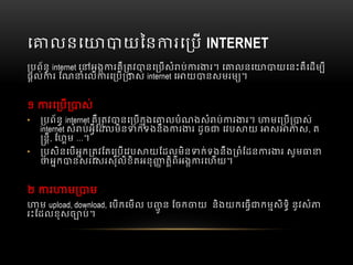 េ លនេ យៃន រេ ប  INTERNET
បព័ន  internet េ អង រគឺ តវ នេ បសំ ប់ រ រ។  េ លនេ យេនះគឺេដម ី
ផល់ រ  ែណ ំេល រេ ប ស់  internet  េ យ នសមរម ។
១   រេ ប ស់
• បព័ន  internet គឺ តវ នេ បកុងេ លបំណងសំ ប់ រ រ។   មេ ប ស់
internet សំ ប់អីែដលមិន ក់ទងនឹង រ រ  ដូច   េវប យ   ស ស,  ត
នី,  ែហម  …។
• បសិនេបអក តវែតេ បេវប យែដលមិន ក់ទងនឹង ពំែដន រ រ  សូម   
អក នសរេសរសុំលិខិតអនុ តិពីអង រេហយ។
២     រ ម ម
ម  upload, download, េបកេមល  ប ូ ន  ែចក យ    និងយកេធ កមសិទិ  នូវសំ
រះែដលខុសច ប់។
 