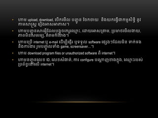 • ម  upload, download, េបកេមល  ប ូ ន  ែចក យ    និងយកេធ កមសិទិ  នូវ
ម ស  េរ ង ស ស។
• មប ូ ន រអីែដលបងូចេករេ ះ  , េ យ ស ម,   ប ថេមល យ,
ពមិនសមរម , គំ មកំែហង។
• មេ ប  internet ឬ  e-mail េដម ីេផរ  ឬទទួល  software េផ ងៗែដលមិន   ក់ទង
នឹង រ រ  រួមប ូ ល ំង  game,  screensaver…។
• ម  download program files or unauthorized software ពី internet។
• មន ូ នេលខ  ID, េលខសំ ត់, រ  configure  ប ញ ងកុង, េ ះរបស់
បព័នេ េល  internet។
 