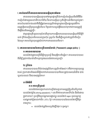 1
l, រែណ ំពីេ លនេ យសនិសុខពត៏ ន
េ លនេ យសនិសុខ យេ មូល ន គឹះៃន រេរ បចំសនិសុខនឹងនិតិវ ិធីៃន
រេរ បចំេ យរួម ន រវ ិ គ និភ័យ  វ ិ ន រសនិសុខ   បតិបតិ រណ៏ នឹង រ គប់ គង។  
េ លបំណងសំ ន់របស់ គឺេដីម ីផល់េ យបុគលិក មួយនូវេសចកីសេងបមួយអំពី រ  
អនុ តិេ យេ បី ទព សម តិពត៏ ន  ក៏ដូច រពន ល់អីែដល ត់ទុក រអនុ តិ  
នឹងអីែដលមិនអនុ តិ។  
មូល ន គឹះមូលេហតុសំ ន់ពីេ យ របេងីតេ លនេ យសនិសុខគឺេដីម ីកំ
ណត់   គឹះៃនសនិសុខពត៏ នរបស់ កមហ៊ុន  ឬ ប័ន  នឹងេដីម ីពន ល់េ បុគលិកពីរេប ប  
ែដលពួក  េគ នទំនួលខុស តវសំ ប់ រ រ រធន នពត៏ ន។
ll, េ លនេ យៃន រេ បេលខសំ ត់  (Password usage policy )
១  េ លនេ យ
េលខសំ ត់ តវ នេ បីេដីម ីរក បពន័  នឹងសុវតិ ពទិនន័យ។  េ លនេ យេនះ
គឺេដីម ី  ផល់ រែណ ំេលី រ គប់ គងេលខសំ ត់របស់ បពន័។
២   ពំែដន
េ លនេ យេនះគឺសំ ប់អនុវតន៏ចំេ ះបុគលិក ំងអស់។   គឺ រទទួលខុស ត
វរបស់   កម រ រ ំងអស់េដីម ី េ លនេ យ ំងេនះ តវ នេ យដំណឹ ង ៉ ង
ច ស់ នយល់  នឹង នអនុវតន៏ ម។
៣  និតិវិធី
៣.១   រេ ប ស់
េលខសំ ត់ ចជួយ រ រ រេ បីេ យ ន រអនុ តិ បសិនេបីពួក   
េលខសំ ត់ ំង(strong password) ។  េ ះគឺ ន ព ថ៍កំ ំង  នឹងមិន យ  
កុង រ យ។   បពន័នឹង ប់អកេ យ ស់បូរ េលខសំ ត់  logon ចូលប ញ  
របស់អកេ េរ ង ល់េ សិប  (៩០)  ៃថ។  េ លនេ យៃនេលខសំ ត់ថីគឺដូច  
ងេ ម :
 េលខសំ ត់ តវែត ន បែវងខីបំផុត  ៦  តួអក រ។
 