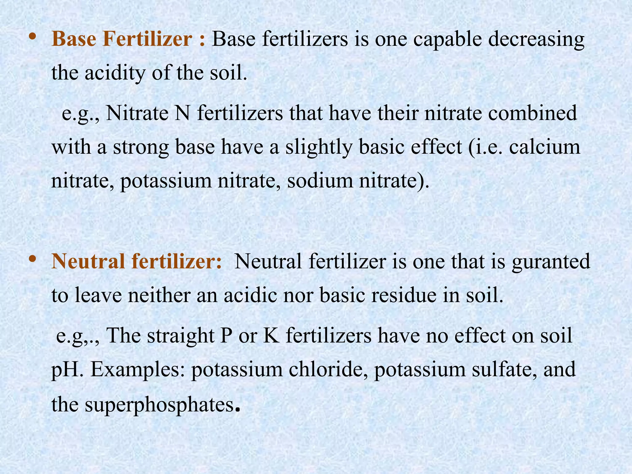 • Base Fertilizer : Base fertilizers is one capable decreasing
the acidity of the soil.
e.g., Nitrate N fertilizers that have their nitrate combined
with a strong base have a slightly basic effect (i.e. calcium
nitrate, potassium nitrate, sodium nitrate).
• Neutral fertilizer: Neutral fertilizer is one that is guranted
to leave neither an acidic nor basic residue in soil.
e.g,., The straight P or K fertilizers have no effect on soil
pH. Examples: potassium chloride, potassium sulfate, and
the superphosphates.
 