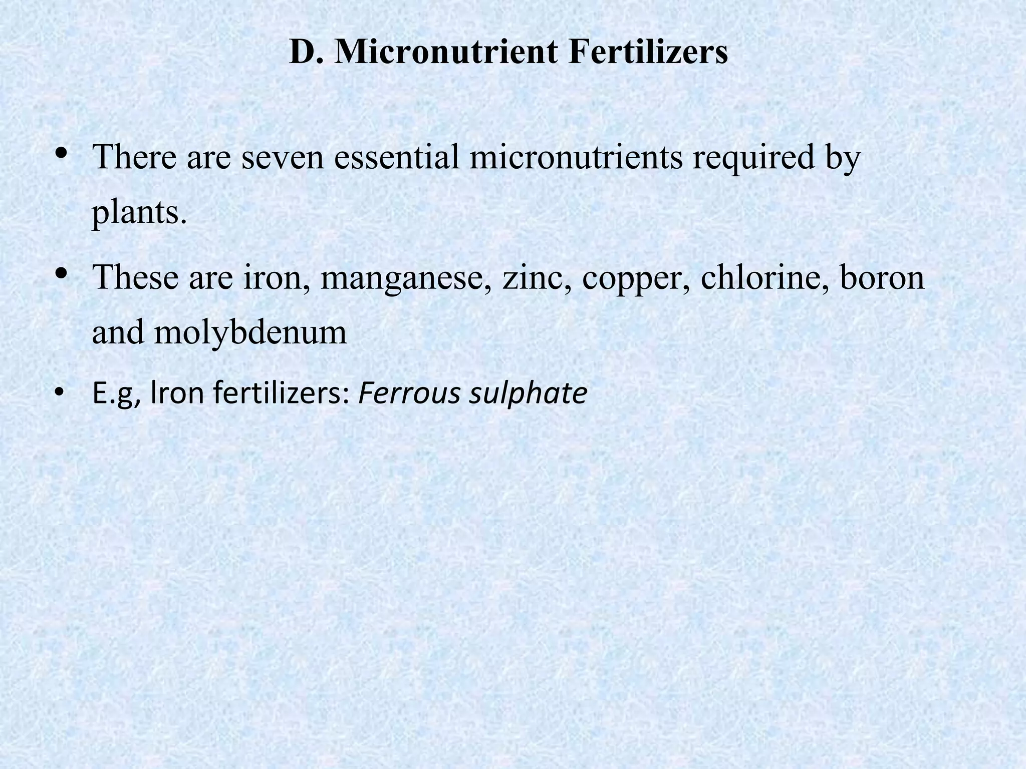 D. Micronutrient Fertilizers
• There are seven essential micronutrients required by
plants.
• These are iron, manganese, zinc, copper, chlorine, boron
and molybdenum
• E.g, lron fertilizers: Ferrous sulphate
 