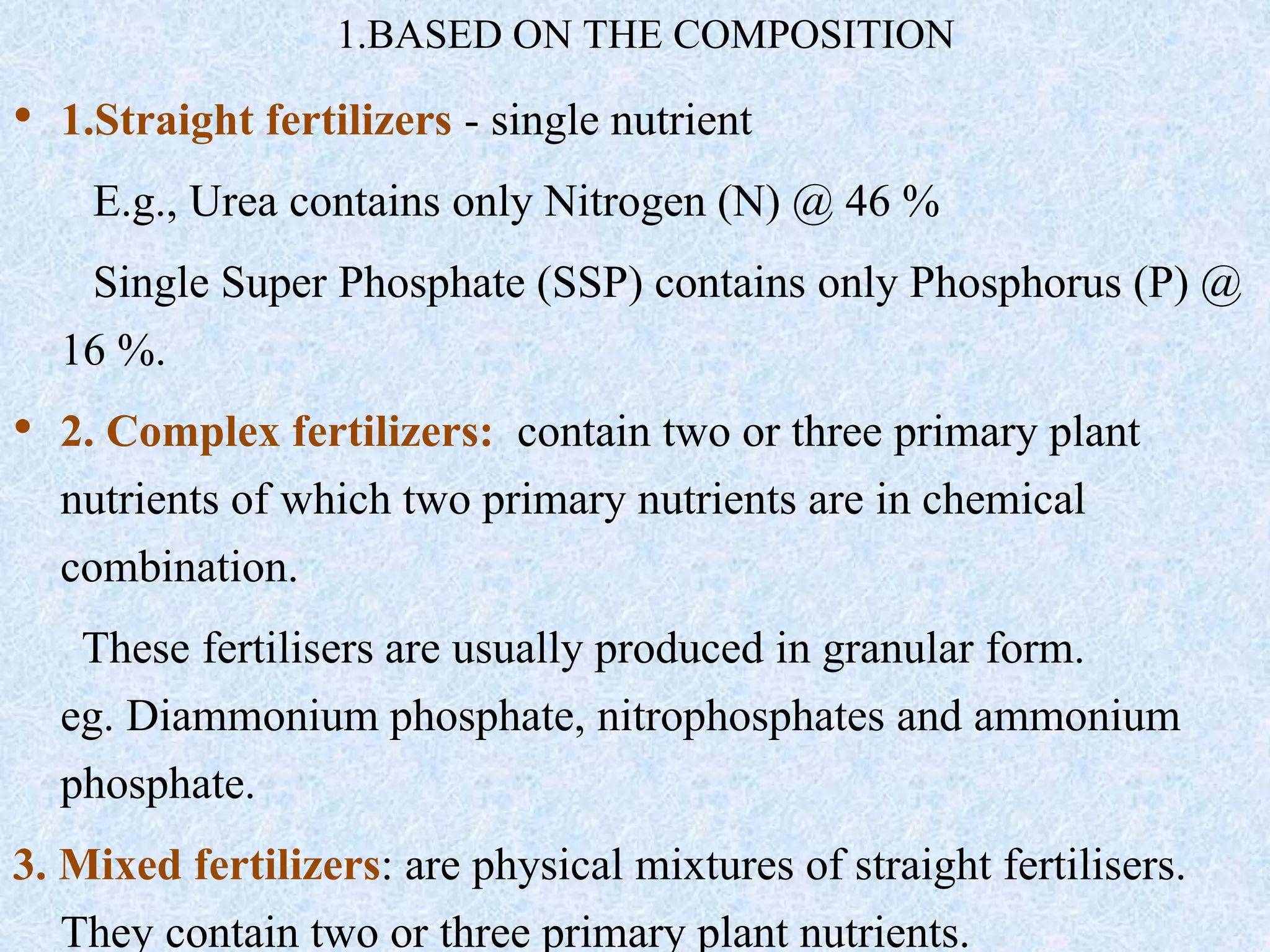 1.BASED ON THE COMPOSITION
• 1.Straight fertilizers - single nutrient
E.g., Urea contains only Nitrogen (N) @ 46 %
Single Super Phosphate (SSP) contains only Phosphorus (P) @
16 %.
• 2. Complex fertilizers: contain two or three primary plant
nutrients of which two primary nutrients are in chemical
combination.
These fertilisers are usually produced in granular form.
eg. Diammonium phosphate, nitrophosphates and ammonium
phosphate.
3. Mixed fertilizers: are physical mixtures of straight fertilisers.
They contain two or three primary plant nutrients.
 