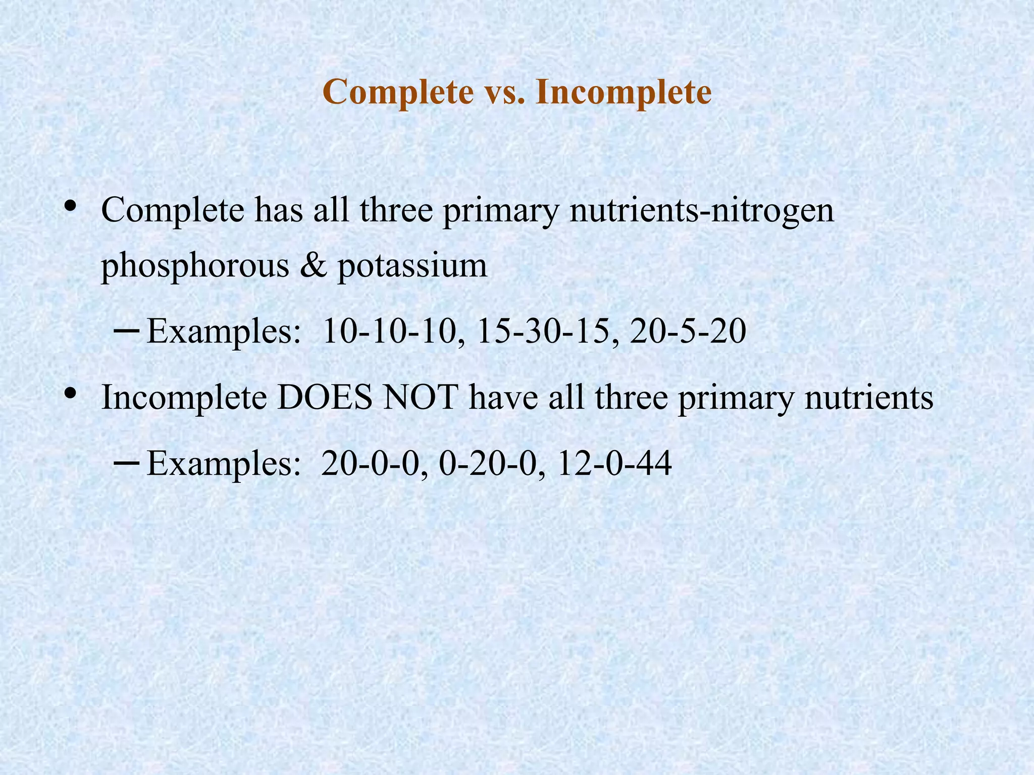 Complete vs. Incomplete
• Complete has all three primary nutrients-nitrogen
phosphorous & potassium
–Examples: 10-10-10, 15-30-15, 20-5-20
• Incomplete DOES NOT have all three primary nutrients
–Examples: 20-0-0, 0-20-0, 12-0-44
 