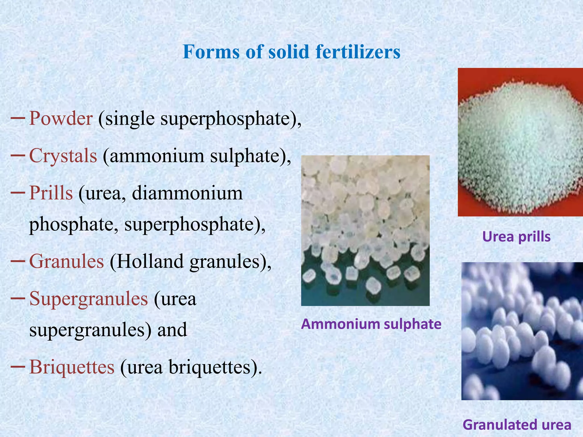 Forms of solid fertilizers
–Powder (single superphosphate),
–Crystals (ammonium sulphate),
–Prills (urea, diammonium
phosphate, superphosphate),
–Granules (Holland granules),
–Supergranules (urea
supergranules) and
–Briquettes (urea briquettes).
Urea prills
Granulated urea
Ammonium sulphate
 