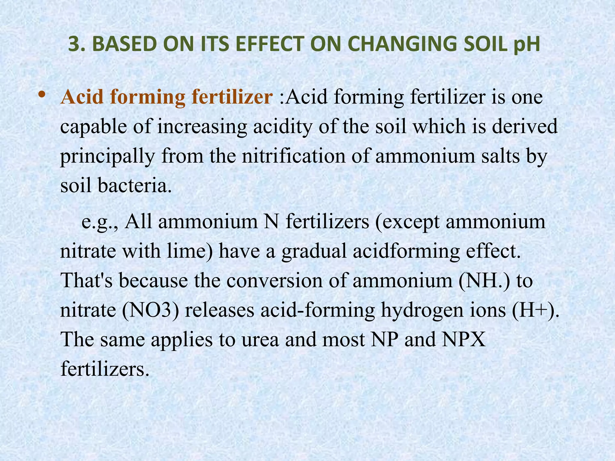 • Acid forming fertilizer :Acid forming fertilizer is one
capable of increasing acidity of the soil which is derived
principally from the nitrification of ammonium salts by
soil bacteria.
e.g., All ammonium N fertilizers (except ammonium
nitrate with lime) have a gradual acidforming effect.
That's because the conversion of ammonium (NH.) to
nitrate (NO3) releases acid-forming hydrogen ions (H+).
The same applies to urea and most NP and NPX
fertilizers.
3. BASED ON ITS EFFECT ON CHANGING SOIL pH
 