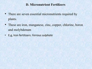 D. Micronutrient Fertilizers
• There are seven essential micronutrients required by
plants.
• These are iron, manganese, zinc, copper, chlorine, boron
and molybdenum
• E.g, lron fertilizers: Ferrous sulphate
 