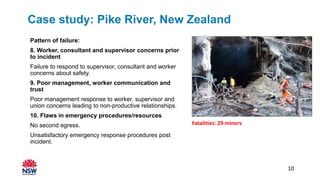 Pattern of failure:
8. Worker, consultant and supervisor concerns prior
to incident
Failure to respond to supervisor, consultant and worker
concerns about safety.
9. Poor management, worker communication and
trust
Poor management response to worker, supervisor and
union concerns leading to non-productive relationships.
10. Flaws in emergency procedures/resources
No second egress.
Unsatisfactory emergency response procedures post
incident.
Fatalities: 29 miners
10
Case study: Pike River, New Zealand
 