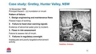 14 November 1996
Principal Hazard – (ii) inundation or inrush
Pattern of failure:
1. Design engineering and maintenance flaws
Flawed maps of working.
2 . Failure to heed clear warning signals
Evidence of abnormal water prior to incident.
3. Flaws in risk assessment
Failure to assess risk of inrush.
7. Failures in regulatory oversight
Inadequate and poorly targeted enforcement
activity.
Case study: Gretley, Hunter Valley, NSW
Fatalities: 4 miners
11
 