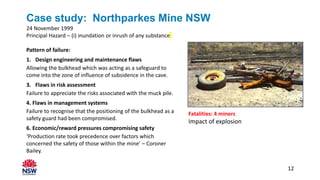 Case study: Northparkes Mine NSW
24 November 1999
Principal Hazard – (i) inundation or inrush of any substance
Pattern of failure:
1. Design engineering and maintenance flaws
Allowing the bulkhead which was acting as a safeguard to
come into the zone of influence of subsidence in the cave.
3. Flaws in risk assessment
Failure to appreciate the risks associated with the muck pile.
4. Flaws in management systems
Failure to recognise that the positioning of the bulkhead as a
safety guard had been compromised.
6. Economic/reward pressures compromising safety
‘Production rate took precedence over factors which
concerned the safety of those within the mine’ – Coroner
Bailey.
Fatalities: 4 miners
Impact of explosion
12
 