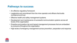 • An effective regulatory framework
• Leadership and commitment from the mine operator and officers that builds
confidence and trust
• Effective health and safety management systems
• Development and maintenance of successful communication systems across all
levels of the organisation
• Proactive and positive risk and hazard management processes that are embedded
by everyone throughout the organisation
• High levels of emergency management across prevention, preparation and response
Pathways to success
 
