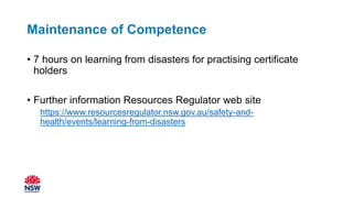 Maintenance of Competence
• 7 hours on learning from disasters for practising certificate
holders
• Further information Resources Regulator web site
https://www.resourcesregulator.nsw.gov.au/safety-and-
health/events/learning-from-disasters
 