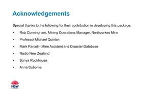 Acknowledgements
Special thanks to the following for their contribution in developing this package:
• Rob Cunningham, Mining Operations Manager, Northparkes Mine
• Professor Michael Quinlan
• Mark Parcell - Mine Accident and Disaster Database
• Radio New Zealand
• Sonya Rockhouse
• Anna Osborne
 