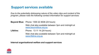 Due to the potentially distressing nature of the video clips and content of the
program, please note the following contact information for support services:
Beyond Blue: Phone: 1300 22 4636 (24 hours)
Web chat also available between 3pm and midnight at
www.beyondblue.org.au
Lifeline: Phone: 13 11 14 (24 hours)
Web chat also available between 7pm and midnight at
www.lifeline.org.au
Internal organisational welfare and support services
Support services available
 