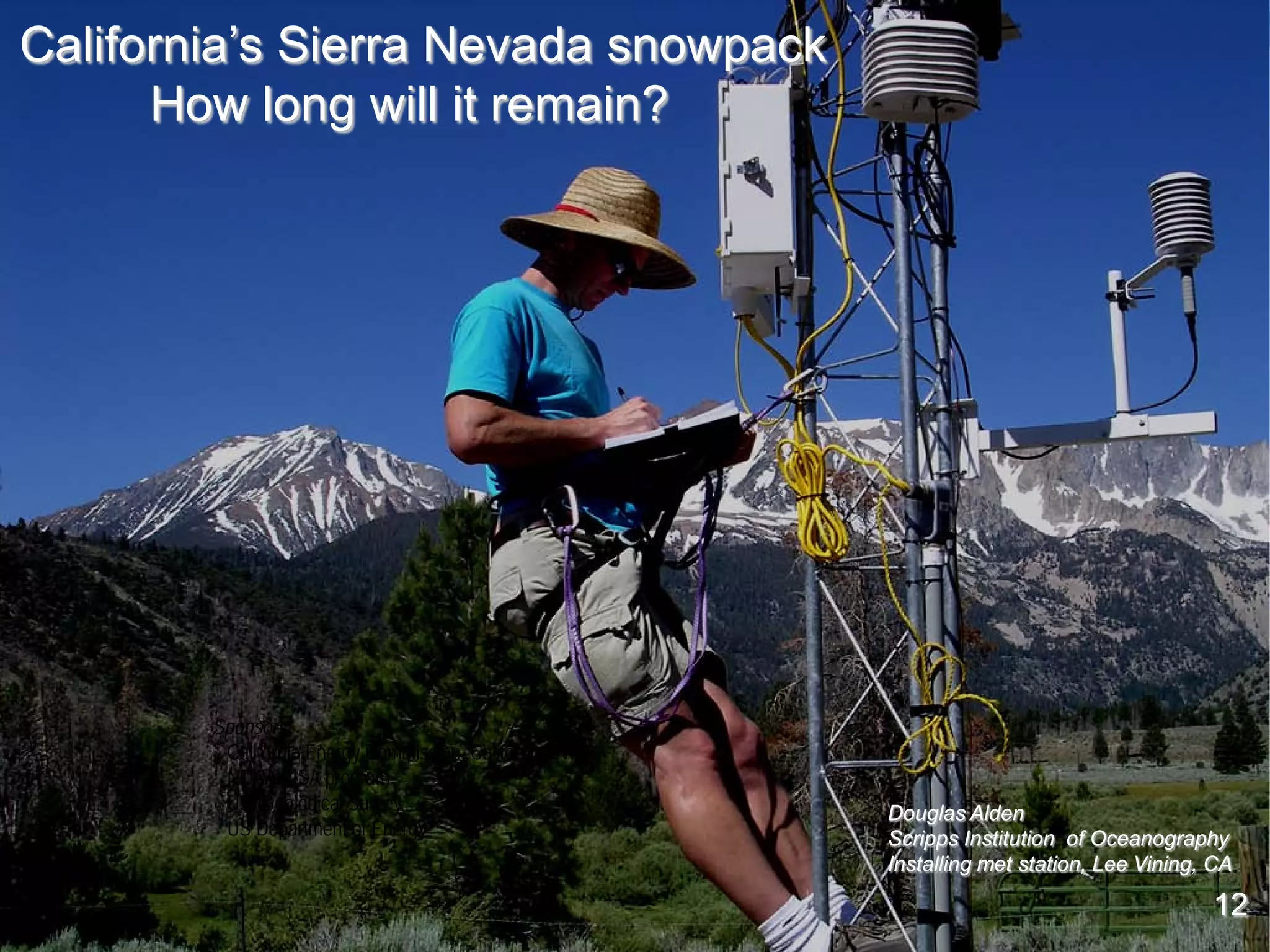 California’s Sierra Nevada snowpack
      How long will it remain?




        Sponsors:
         California Energy Commission, California DWR
         NOAA RISA program
         US Geological Survey                           Douglas Alden
         US Department of Energy                        Scripps Institution of Oceanography
                                                        Installing met station, Lee Vining, CA

                                                                                           12
                                                                                           12
 
