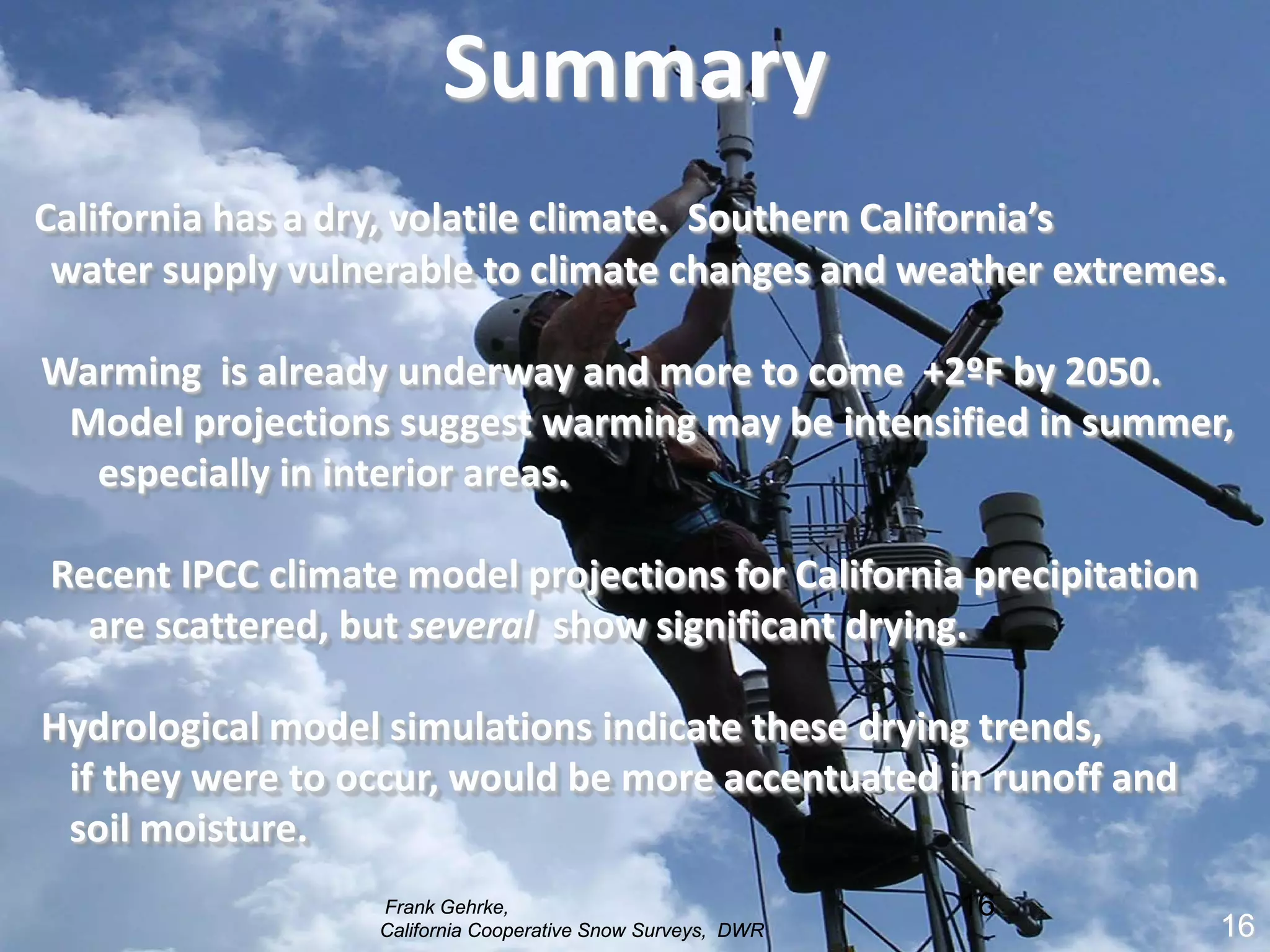Summary
California has a dry, volatile climate. Southern California’s
 water supply vulnerable to climate changes and weather extremes.

Warming is already underway and more to come +2ºF by 2050.
 Model projections suggest warming may be intensified in summer,
  especially in interior areas.

Recent IPCC climate model projections for California precipitation
  are scattered, but several show significant drying.

Hydrological model simulations indicate these drying trends,
 if they were to occur, would be more accentuated in runoff and
 soil moisture.
                  Frank Gehrke,                              16
                  California Cooperative Snow Surveys, DWR           16
                                                                     16
 