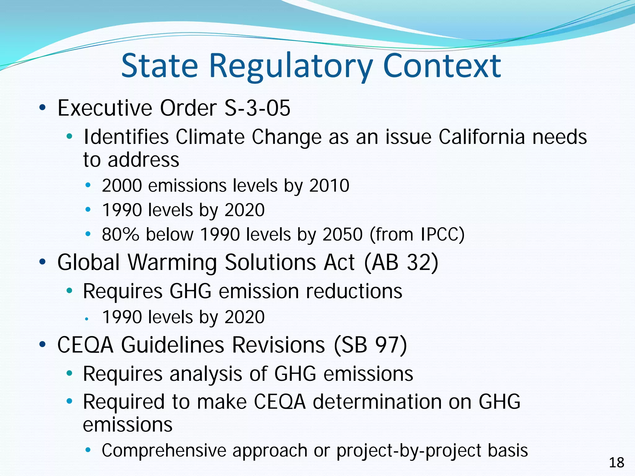 State Regulatory Context
• Executive Order S-3-05
  • Identifies Climate Change as an issue California needs
    to address
    • 2000 emissions levels by 2010
    • 1990 levels by 2020
    • 80% below 1990 levels by 2050 (from IPCC)
• Global Warming Solutions Act (AB 32)
  • Requires GHG emission reductions
    •   1990 levels by 2020
• CEQA Guidelines Revisions (SB 97)
  • Requires analysis of GHG emissions
  • Required to make CEQA determination on GHG
    emissions
    • Comprehensive approach or project-by-project basis
                                                             18
 