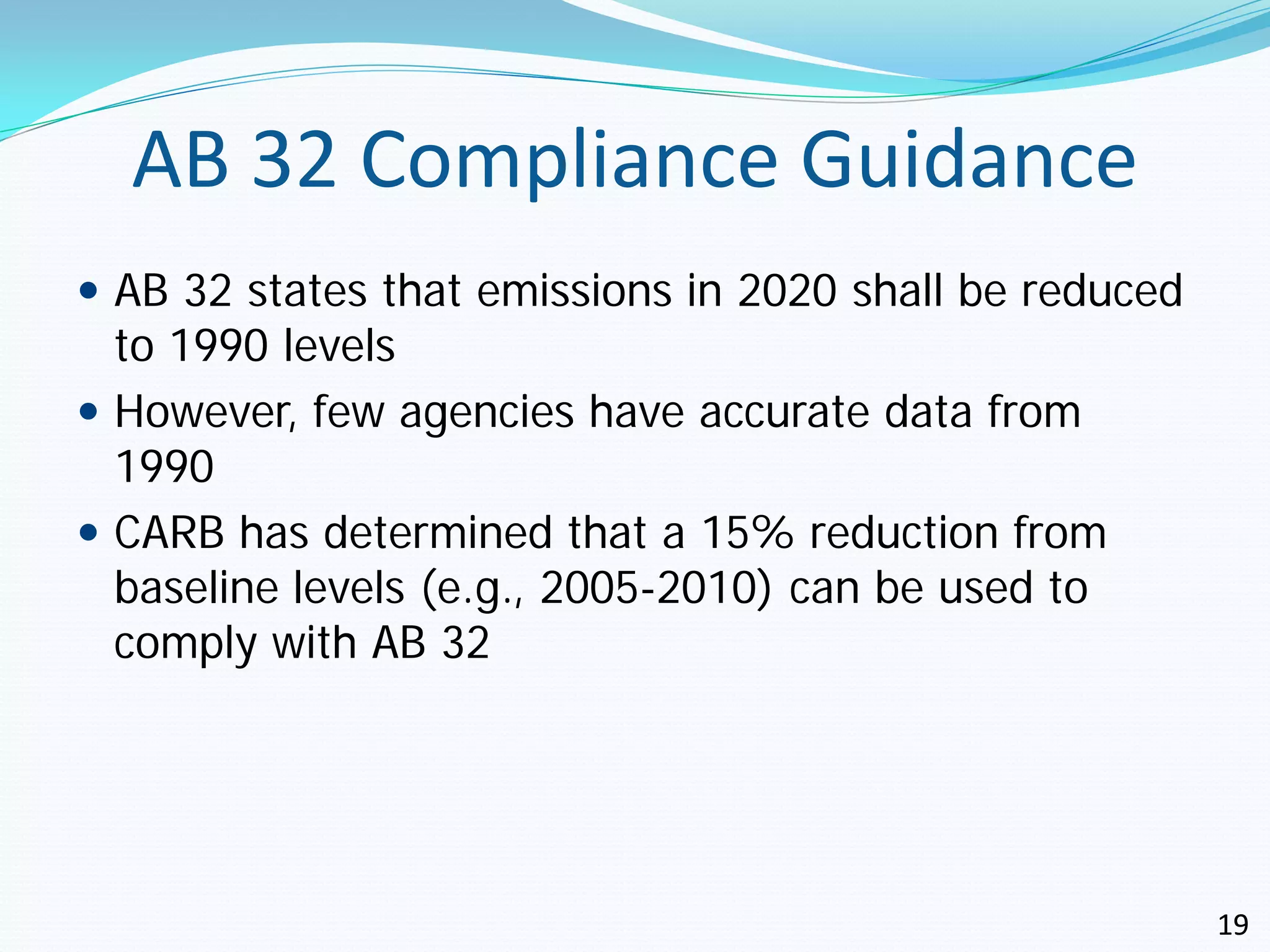 AB 32 Compliance Guidance
 AB 32 states that emissions in 2020 shall be reduced
  to 1990 levels
 However, few agencies have accurate data from
  1990
 CARB has determined that a 15% reduction from
  baseline levels (e.g., 2005-2010) can be used to
  comply with AB 32




                                                         19
 