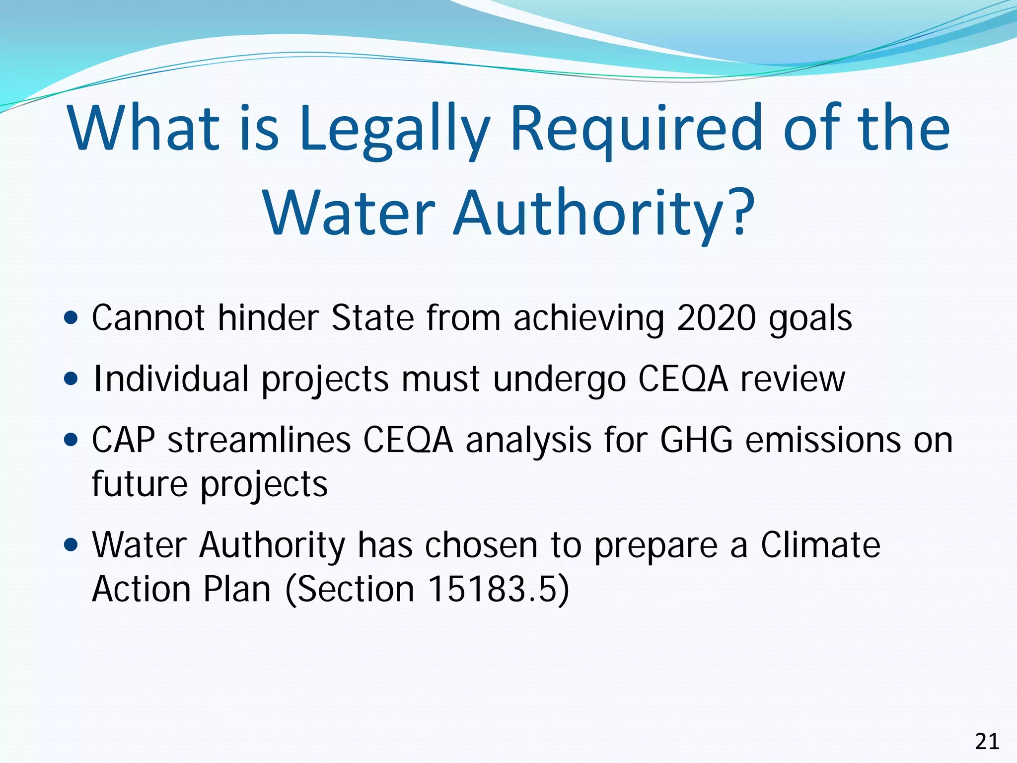 What is Legally Required of the
      Water Authority?
 Cannot hinder State from achieving 2020 goals
 Individual projects must undergo CEQA review
 CAP streamlines CEQA analysis for GHG emissions on
 future projects
 Water Authority has chosen to prepare a Climate
 Action Plan (Section 15183.5)



                                                       21
 
