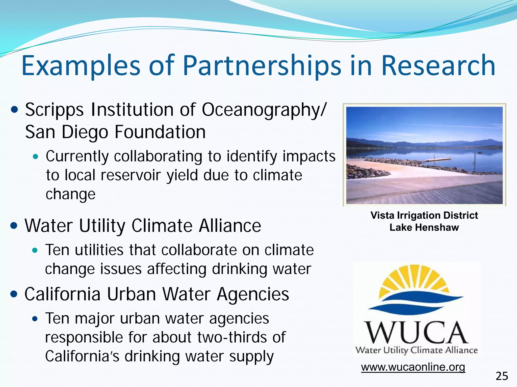 Examples of Partnerships in Research
 Scripps Institution of Oceanography/
  San Diego Foundation
   Currently collaborating to identify impacts
    to local reservoir yield due to climate
    change
                                                   Vista Irrigation District
 Water Utility Climate Alliance                       Lake Henshaw

   Ten utilities that collaborate on climate
    change issues affecting drinking water
 California Urban Water Agencies
   Ten major urban water agencies
    responsible for about two-thirds of
    California’s drinking water supply
                                                  www.wucaonline.org
                                                                               25
 