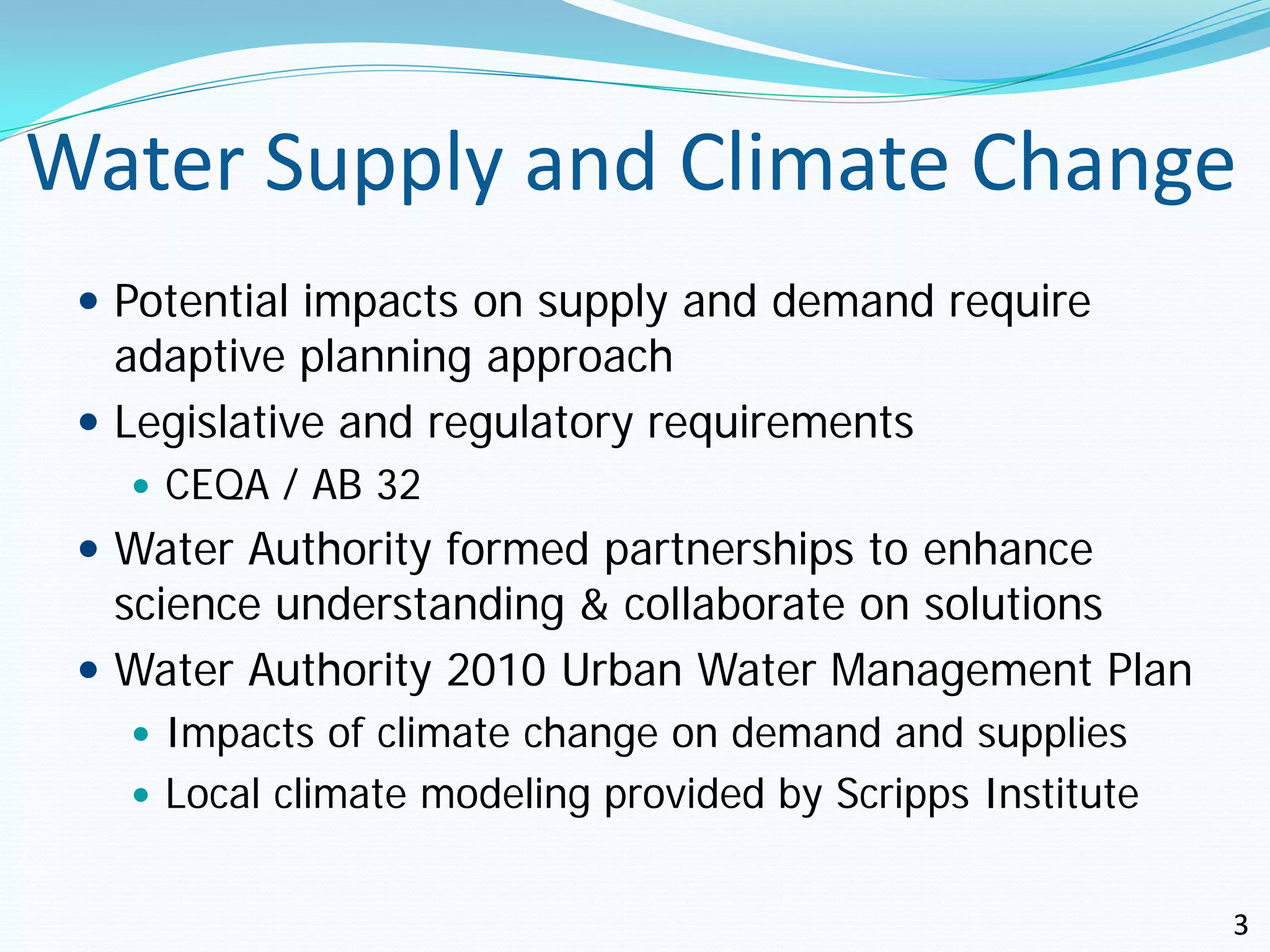 Water Supply and Climate Change
  Potential impacts on supply and demand require
   adaptive planning approach
  Legislative and regulatory requirements
    CEQA / AB 32
  Water Authority formed partnerships to enhance
   science understanding & collaborate on solutions
  Water Authority 2010 Urban Water Management Plan
    Impacts of climate change on demand and supplies
    Local climate modeling provided by Scripps Institute


                                                            3
 