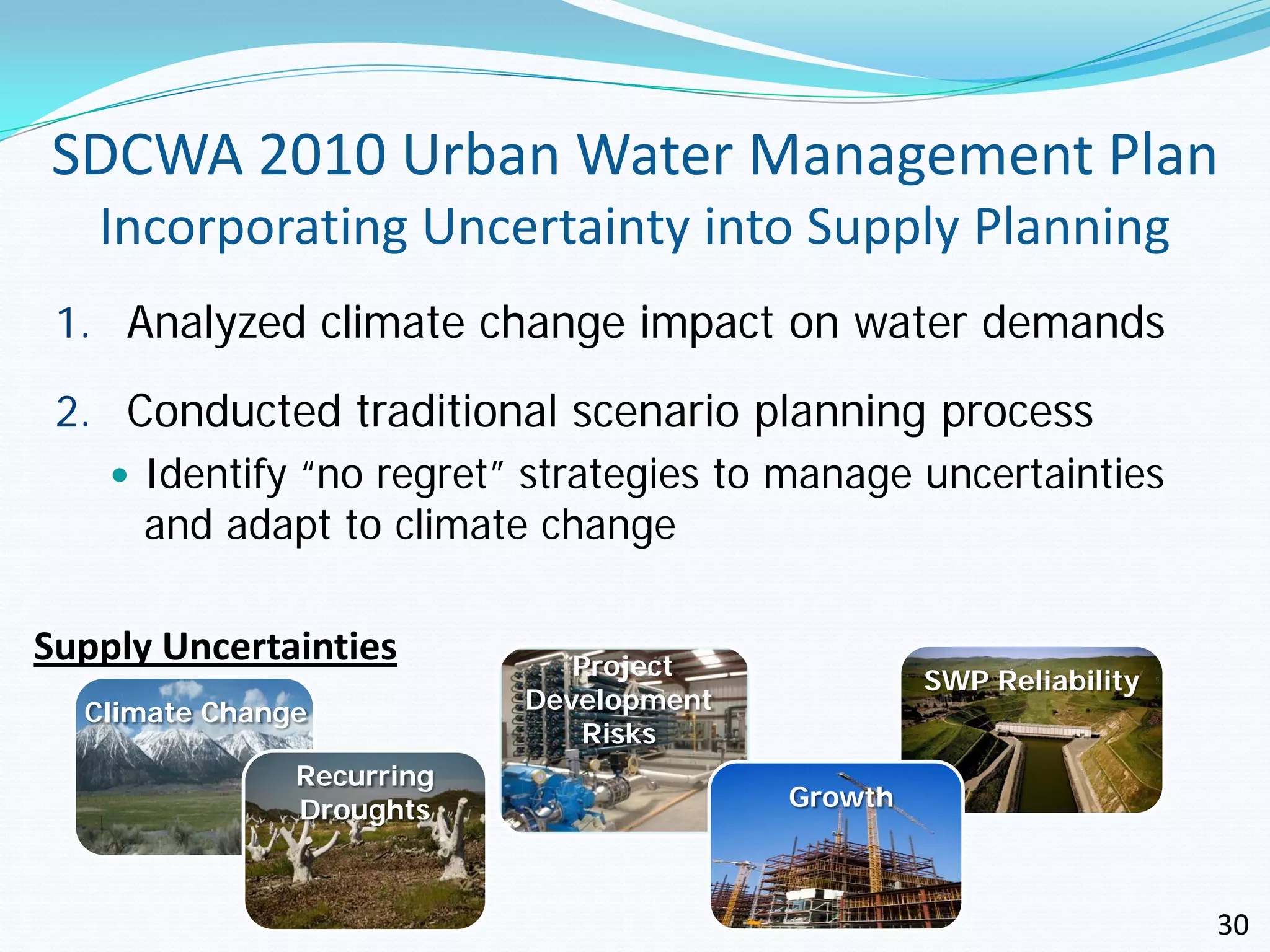 SDCWA 2010 Urban Water Management Plan
   Incorporating Uncertainty into Supply Planning
 1. Analyzed climate change impact on water demands

 2. Conducted traditional scenario planning process
     Identify “no regret” strategies to manage uncertainties
      and adapt to climate change

Supply Uncertainties          Project
                                                  SWP Reliability
  Climate Change           Development
                               Risks
               Recurring
               Droughts                  Growth



                                                                    30
 