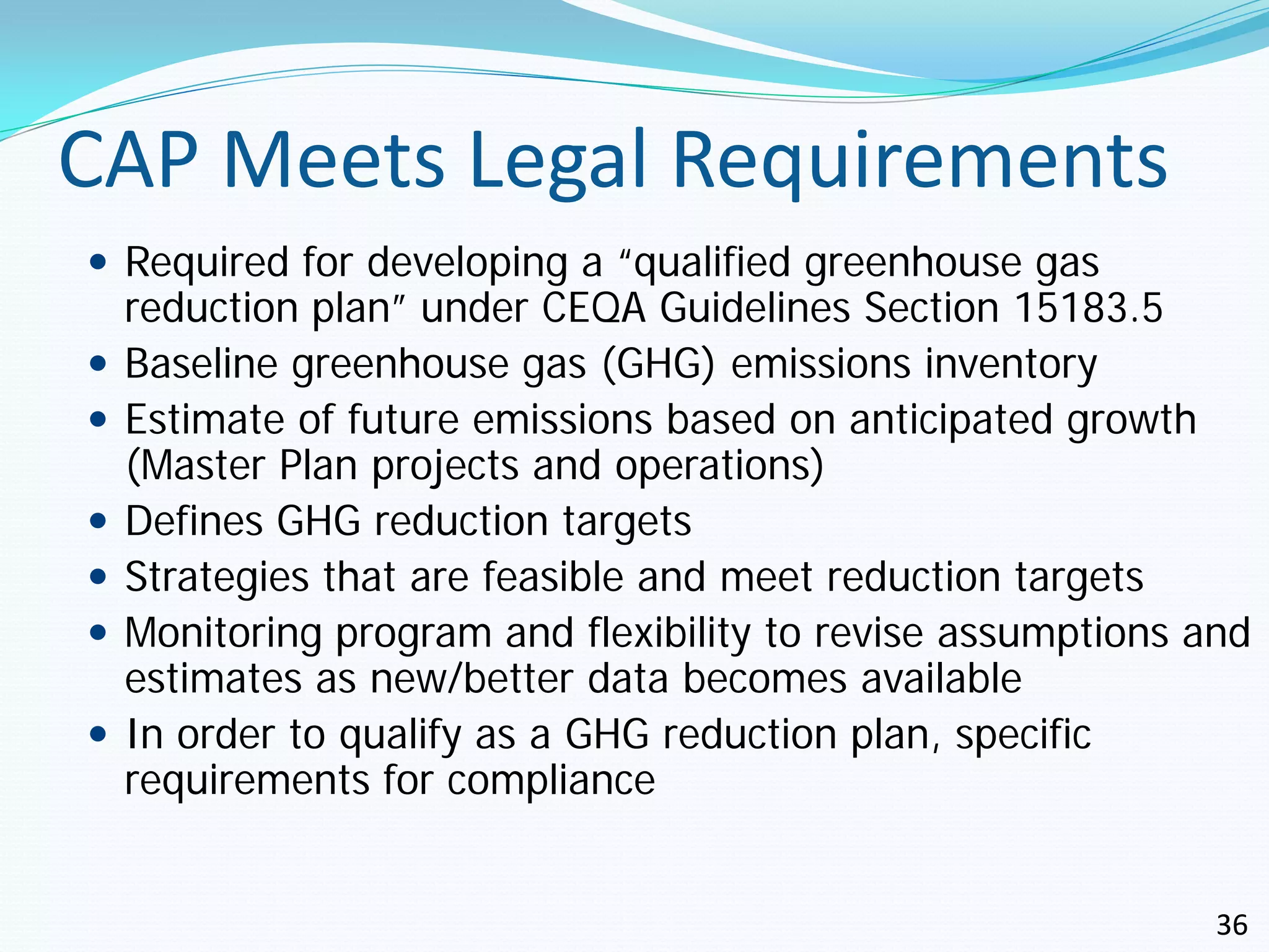 CAP Meets Legal Requirements
 Required for developing a “qualified greenhouse gas
    reduction plan” under CEQA Guidelines Section 15183.5
   Baseline greenhouse gas (GHG) emissions inventory
   Estimate of future emissions based on anticipated growth
    (Master Plan projects and operations)
   Defines GHG reduction targets
   Strategies that are feasible and meet reduction targets
   Monitoring program and flexibility to revise assumptions and
    estimates as new/better data becomes available
   In order to qualify as a GHG reduction plan, specific
    requirements for compliance


                                                              36
 