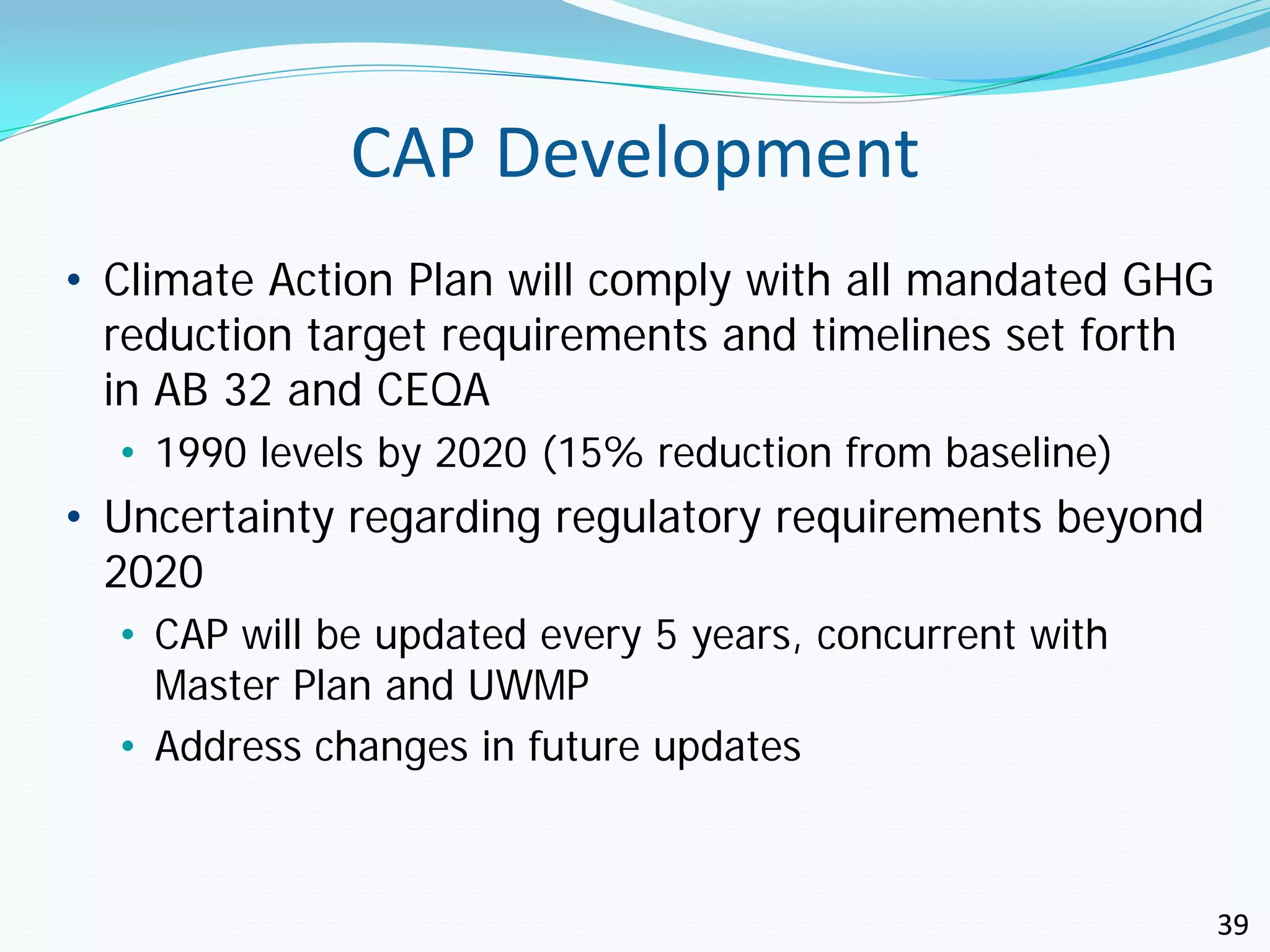 CAP Development
• Climate Action Plan will comply with all mandated GHG
  reduction target requirements and timelines set forth
  in AB 32 and CEQA
  • 1990 levels by 2020 (15% reduction from baseline)
• Uncertainty regarding regulatory requirements beyond
  2020
  • CAP will be updated every 5 years, concurrent with
    Master Plan and UWMP
  • Address changes in future updates



                                                          39
 