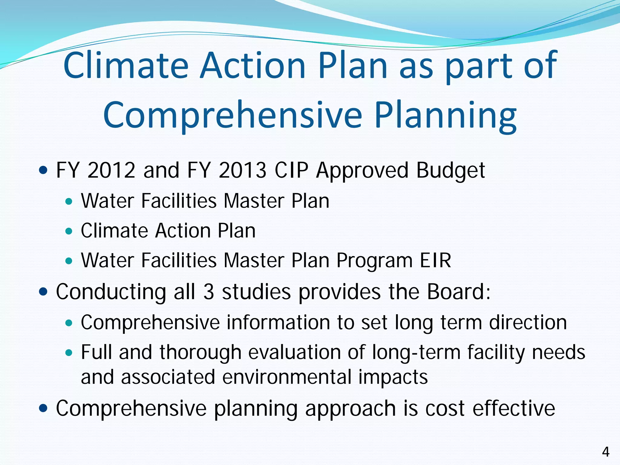 Climate Action Plan as part of
     Comprehensive Planning
 FY 2012 and FY 2013 CIP Approved Budget
    Water Facilities Master Plan
    Climate Action Plan
    Water Facilities Master Plan Program EIR
 Conducting all 3 studies provides the Board:
    Comprehensive information to set long term direction
    Full and thorough evaluation of long-term facility needs
     and associated environmental impacts
 Comprehensive planning approach is cost effective
                                                                4
 