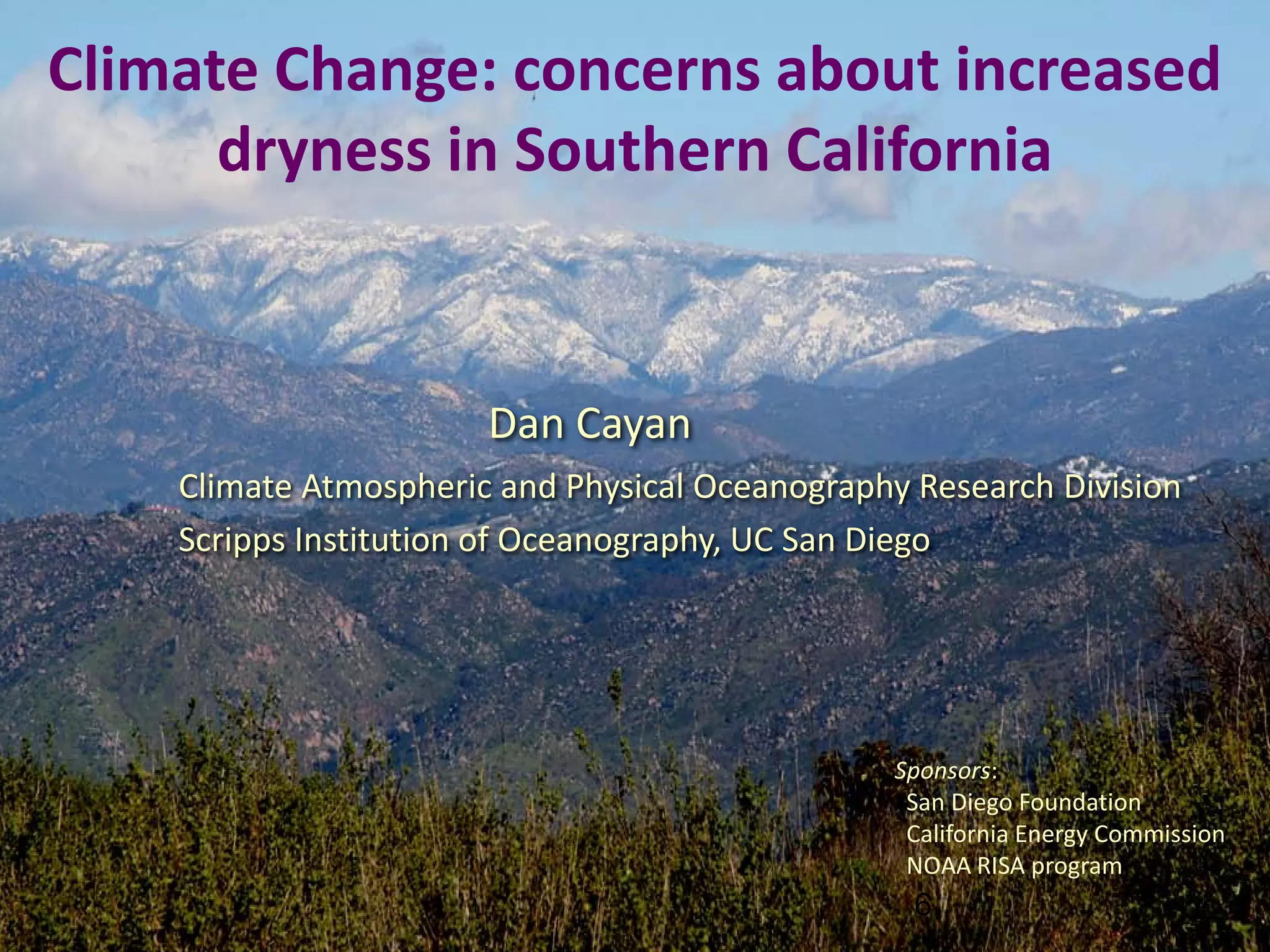 Climate Change: concerns about increased
      dryness in Southern California


                       Dan Cayan
    Climate Atmospheric and Physical Oceanography Research Division
    Scripps Institution of Oceanography, UC San Diego




                                                Sponsors:
                                                 San Diego Foundation
                                                 California Energy Commission
                                                 NOAA RISA program
                                                  6
                                                                                6
 