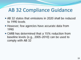 AB 32 Compliance Guidance
 AB 32 states that emissions in 2020 shall be reduced
  to 1990 levels
 However, few agencies have accurate data from
  1990
 CARB has determined that a 15% reduction from
  baseline levels (e.g., 2005-2010) can be used to
  comply with AB 32




                                                         19
 