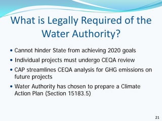 What is Legally Required of the
      Water Authority?
 Cannot hinder State from achieving 2020 goals
 Individual projects must undergo CEQA review
 CAP streamlines CEQA analysis for GHG emissions on
 future projects
 Water Authority has chosen to prepare a Climate
 Action Plan (Section 15183.5)



                                                       21
 