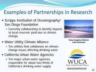 Examples of Partnerships in Research
 Scripps Institution of Oceanography/
  San Diego Foundation
   Currently collaborating to identify impacts
    to local reservoir yield due to climate
    change
                                                   Vista Irrigation District
 Water Utility Climate Alliance                       Lake Henshaw

   Ten utilities that collaborate on climate
    change issues affecting drinking water
 California Urban Water Agencies
   Ten major urban water agencies
    responsible for about two-thirds of
    California’s drinking water supply
                                                  www.wucaonline.org
                                                                               25
 