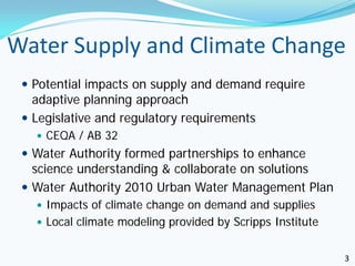 Water Supply and Climate Change
  Potential impacts on supply and demand require
   adaptive planning approach
  Legislative and regulatory requirements
    CEQA / AB 32
  Water Authority formed partnerships to enhance
   science understanding & collaborate on solutions
  Water Authority 2010 Urban Water Management Plan
    Impacts of climate change on demand and supplies
    Local climate modeling provided by Scripps Institute


                                                            3
 