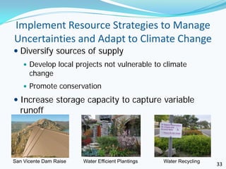 Implement Resource Strategies to Manage
Uncertainties and Adapt to Climate Change
 Diversify sources of supply
     Develop local projects not vulnerable to climate
      change
     Promote conservation

 Increase storage capacity to capture variable
  runoff




San Vicente Dam Raise   Water Efficient Plantings   Water Recycling
                                                                      33
 