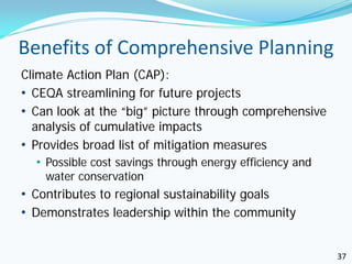 Benefits of Comprehensive Planning
Climate Action Plan (CAP):
• CEQA streamlining for future projects
• Can look at the “big” picture through comprehensive
  analysis of cumulative impacts
• Provides broad list of mitigation measures
   • Possible cost savings through energy efficiency and
    water conservation
• Contributes to regional sustainability goals
• Demonstrates leadership within the community


                                                           37
 
