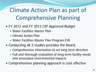 Climate Action Plan as part of
     Comprehensive Planning
 FY 2012 and FY 2013 CIP Approved Budget
    Water Facilities Master Plan
    Climate Action Plan
    Water Facilities Master Plan Program EIR
 Conducting all 3 studies provides the Board:
    Comprehensive information to set long term direction
    Full and thorough evaluation of long-term facility needs
     and associated environmental impacts
 Comprehensive planning approach is cost effective
                                                                4
 