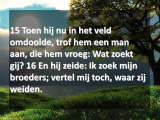 15 Toen hij nu in het veld
omdoolde, trof hem een man
aan, die hem vroeg: Wat zoekt
gij? 16 En hij zeide: Ik zoek mijn
broeders; vertel mij toch, waar zij
weiden.

 