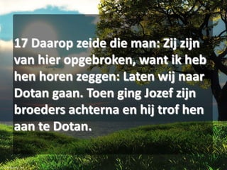 17 Daarop zeide die man: Zij zijn
van hier opgebroken, want ik heb
hen horen zeggen: Laten wij naar
Dotan gaan. Toen ging Jozef zijn
broeders achterna en hij trof hen
aan te Dotan.

 