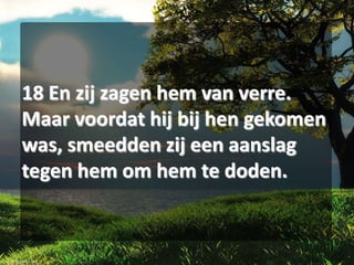 18 En zij zagen hem van verre.
Maar voordat hij bij hen gekomen
was, smeedden zij een aanslag
tegen hem om hem te doden.

 