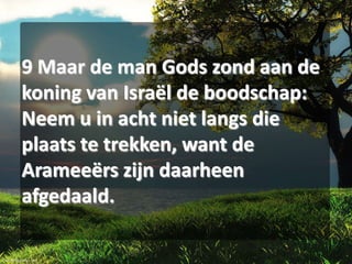 9 Maar de man Gods zond aan de
koning van Israël de boodschap:
Neem u in acht niet langs die
plaats te trekken, want de
Arameeërs zijn daarheen
afgedaald.

 